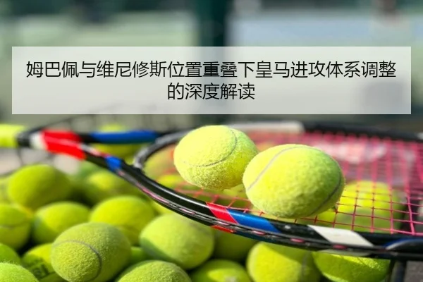 姆巴佩与维尼修斯位置重叠下皇马进攻体系调整的深度解读