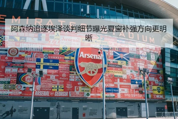 阿森纳追逐埃泽谈判细节曝光夏窗补强方向更明晰