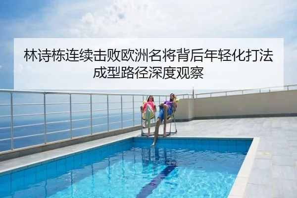 林诗栋连续击败欧洲名将背后年轻化打法成型路径深度观察