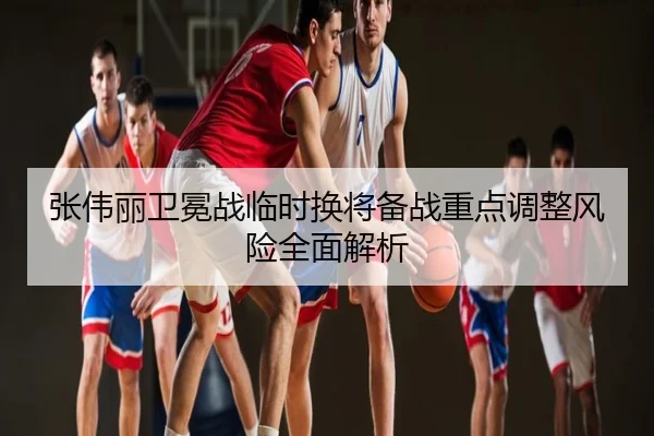 张伟丽卫冕战临时换将备战重点调整风险全面解析